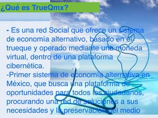 ¿Qué es TrueQmx?


 - Es una red Social que ofrece un sistema
 de economía alternativo, basado en el
 trueque y operado mediante una moneda
 virtual, dentro de una plataforma
 cibernética.
 -Primer sistema de economía alternativa en
 México, que busca una plataforma de
 oportunidades para todos los ciudadanos,
 procurando una red de soluciones a sus
 necesidades y la preservación del medio
 
