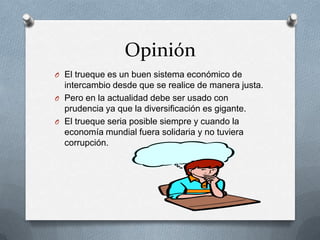 Opinión
O El trueque es un buen sistema económico de
  intercambio desde que se realice de manera justa.
O Pero en la actualidad debe ser usado con
  prudencia ya que la diversificación es gigante.
O El trueque seria posible siempre y cuando la
  economía mundial fuera solidaria y no tuviera
  corrupción.
 