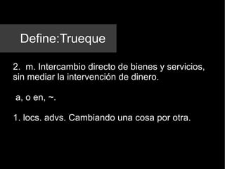 Define:Trueque 2.  m. Intercambio directo de bienes y servicios, sin mediar la intervención de dinero. a, o en, ~. 1. locs. advs. Cambiando una cosa por otra. 