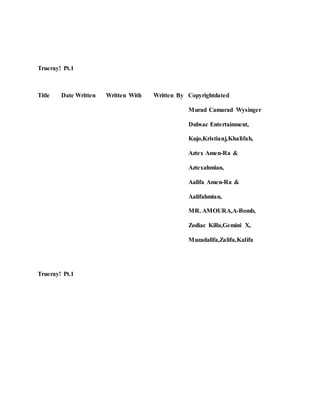 Trueray! Pt.1
Title Date Written Written With Written By Copyrightdated
Murad Camarad Wysinger
Dubsac Entertainment,
Kujo,Kristianj,Khalifah,
Aztex Amen-Ra &
Aztexahmian,
Aalifa Amen-Ra &
Aalifahmian,
MR. AMOURA,A-Bomb,
Zodiac Killa,Gemini X,
Muzadalifa,Zalifa,Kalifa
Trueray! Pt.1
 
