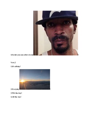 4.So dat you can celieve in me !
Vers.2
1.It's all-day!
2.Everyday !
3.Wit tha tray!
4.All tha way!
 