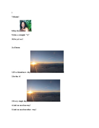 !
7.Homie!
8.Bay-bee !
9.Like a straight "A"
10.So ya! see!
2x:Chorus
1.It's a brand-new day !
2.In tha A!
3.Every single day !
4.Anit no need no-way!
5.Anit no need no-other -way!
 