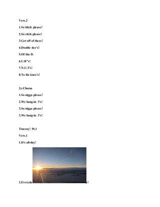 Vers.2
1.So bitch please!
2.So citch please!
3.Get off of these!
4.Double dee's!
5.Of tha D.
6.U.B"s!
7.N.U.T's!
8.To his knee's!
2x:Chorus
1.So nigga please!
2.We bang-in 3's!
3.So nigga please!
3.We bang-in 3's!
Trueray! Pt.1
Vers.1
1.It's all-day!
2.Everyda y!
 