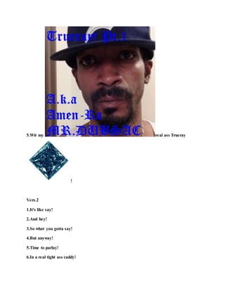 5.Wit my real ass Trueray
!
Vers.2
1.It's like say!
2.And hey!
3.So what you gotta say!
4.But anyway!
5.Time to parlay!
6.In a real tight ass caddy!
 