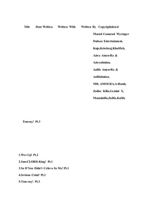 Title Date Written Written With Written By Copyrightdated
Murad Camarad Wysinger
Dubsac Entertainment,
Kujo,Kristianj,Khalifah,
Aztex Amen-Ra &
Aztexahmian,
Aalifa Amen-Ra &
Aalifahmian,
MR. AMOURA,A-Bomb,
Zodiac Killa,Gemini X,
Muzadalifa,Zalifa,Kalifa
Trueray! Pt.3
1.Wes Up! Pt.2
2.Sun-CLORD-King! Pt.1
3.So If You Didn’t Celieve In Me! Pt.1
4.Serious Coint! Pt.1
5.True-ray! Pt.3
 
