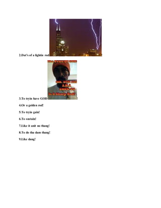 2.Dat’s of a lightin rod !
3.To tryin have GOD !
4.Or a golden rod!
5.To tryin gain!
6.To sustain!
7.Like it anit no thang!
8.To do tha dam thang!
9.Like dang!
 