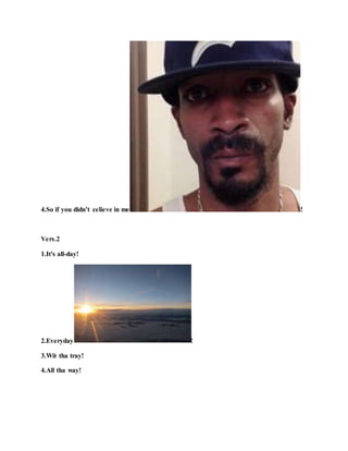 4.So if you didn’t celieve in me !
Vers.2
1.It's all-day!
2.Everyday !
3.Wit tha tray!
4.All tha way!
 