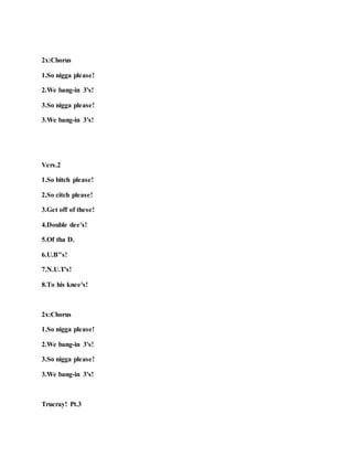 2x:Chorus
1.So nigga please!
2.We bang-in 3's!
3.So nigga please!
3.We bang-in 3's!
Vers.2
1.So bitch please!
2.So citch please!
3.Get off of these!
4.Double dee's!
5.Of tha D.
6.U.B"s!
7.N.U.T's!
8.To his knee's!
2x:Chorus
1.So nigga please!
2.We bang-in 3's!
3.So nigga please!
3.We bang-in 3's!
Trueray! Pt.3
 