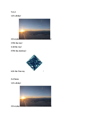 Vers.1
1.It's all-day!
2.Everyda y!
3.Wit tha tray!
4.All tha way!
5.Wit tha clord-ray!
6.Or tha True-ray !
2x:Chorus
1.It's all-day!
2.Everyday !
 