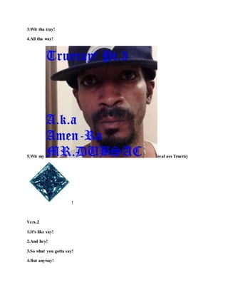 3.Wit tha tray!
4.All tha way!
5.Wit my real ass Trueray
!
Vers.2
1.It's like say!
2.And hey!
3.So what you gotta say!
4.But anyway!
 