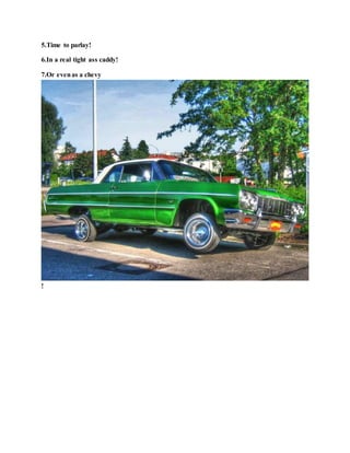 5.Time to parlay!
6.In a real tight ass caddy!
7.Or evenas a chevy
!
 