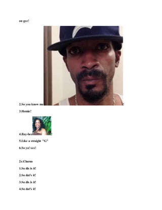 on gee!
2.So you know me !
3.Homie!
4.Bay-bee !
5.Like a straight "G"
6.So ya! see!
2x:Chorus
1.So dis is it!
2.So dat's it!
3.So dis is it!
4.So dat's it!
 