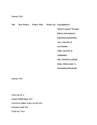 Trueray! Pt.4
Title Date Written Written With Written By Copyrightdated
Murad Camarad Wysinger
Dubsac Entertainment,
Kujo,Kristianj,Khalifah,
Aztex Amen-Ra &
Aztexahmian,
Aalifa Amen-Ra &
Aalifahmian,
MR. AMOURA,A-Bomb,
Zodiac Killa,Gemini X,
Muzadalifa,Zalifa,Kalifa
Trueray! Pt.4
1.Wes Up! Pt. 4
2.Sun-CLORD-King! Pt.2
3.So If You Didn’t Celieve In Me! Pt.2
4.Serious Coint! Pt.2
5.True-ray! Pt.4
 