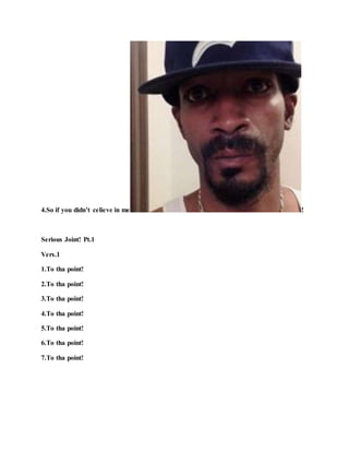 4.So if you didn’t celieve in me !
Serious Joint! Pt.1
Vers.1
1.To tha point!
2.To tha point!
3.To tha point!
4.To tha point!
5.To tha point!
6.To tha point!
7.To tha point!
 