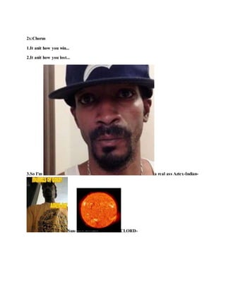2x:Chorus
1.It anit how you win...
2.It anit how you lost...
3.So I'm a real ass Aztex-Indian-
Sun- CLORD-
 