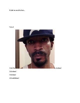 8.Anit no need to lost...
Vers.2
1.So I'm a Aerious!
2.Gerious!
3.Serious!
4.Un-delirious!
 