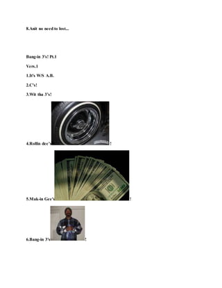 8.Anit no need to lost...
Bang-in 3's! Pt.1
Vers.1
1.It's W/S A.B.
2.C’s!
3.Wit tha 3’s!
4.Rollin dee’s !
5.Mak-in Gee's !
6.Bang-in 3's !
 