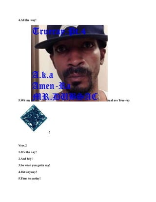 4.All tha way!
5.Wit my real ass True-ray
!
Vers.2
1.It's like say!
2.And hey!
3.So what you gotta say!
4.But anyway!
5.Time to parlay!
 