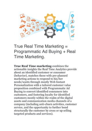  
	
  
True Real Time Marketing =
Programmatic Ad Buying + Real
Time Marketing.
True Real Time marketing combines the
actionable insights the Real Time Analytics provide
about an identified customer or consumer
(behavior), matches these with pre-planned
marketing actions to respond to his/her
needs/wants through mostly Web Instant
Personalization with a tailored customer value
proposition combined with Programmatic Ad
Buying to convert identified consumers into
customers, and fostering loyalty for identified
customers mostly within the realm of the digital
assets and communication media channels of a
company (including anti-churn activities, customer
service, and the opportunity to further bond
structurally the customer by cross or up selling
targeted products and services).
 