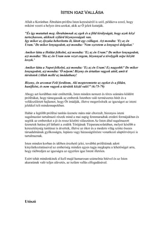 Isten igaz Vallása

Allah a Koránban Ábrahám próféta Isten kereséséről is szól, példázva ezzel, hogy
miként vezeti a helyes útra azokat, akik az Ő jeleit kutatják.

"És így mutattuk meg Ábrahámnak az egek és a föld királyságát, hogy azok közé
tartozhasson, akiknek szilárd bizonyosságuk van.
Igy mikor az éjszaka beborította őt, látott egy csillagot. Azt mondta: 'Ez az én
Uram.' De mikor lenyugodott, azt mondta: 'Nem szeretem a lenyugvó dolgokat.'

Amikor látta a Holdat felkelni, azt mondta: 'Ez az én Uram!' De mikor lenyugodott,
azt mondta: 'Ha az én Uram nem vezet engem, bizonnyal a tévelygők népe között
leszek.'

Amikor látta a Napot felkelni, azt mondta: 'Ez az én Uram! Ez nagyobb!' De mikor
lenyugodott, azt mondta: 'Ó népem! Bizony én ártatlan vagyok attól, amit ti
társítotok (Allah mellé az imádatban)!

Bizony, én arcomat Felé fordítom, Aki megteremtette az egeket és a földet,
hanifként, és nem vagyok a társítók közül való!" (6:75-79)

Ahogy azt korábban már említettük, Isten minden nemzet és törzs számára küldött
prófétákat, hogy támogassák az emberek Istenben való természetes hitét és a
velükszületett hajlamot, hogy Őt imádják, illetve megerősítsék az igazságot az isteni
jelekkel teli mindennapokban.

Habár a legtöbb prófétai tanítás üzenete mára már eltorzult, bizonyos isteni
sugalmazást tartalmazó részek mind a mai napig fennmaradtak eredeti formájukban és
segítik az embereket a jó és rossz közötti válaszúton.Az Isten által sugalmazott
üzenetek hatása jól látható a zsidók Tórájának Tízparancsolatában, melyet később a
kereszténység tanításai is átvettek, illetve az ókor és a modern világ szinte összes
társadalmának gyilkosságra, lopásra vagy házasságtörésre vonatkozó alaptörvényei is
tartalmaznak.

Isten minden korban és időben érezhető jelei, továbbá prófétáinak adott
kinyilatkoztatásaival az emberiség minden egyes tagja megkapta a lehetőséget arra,
hogy ráébredjen az igazságra az egyetlen igaz Istent illetően.

Ezért tehát mindenkinek el kell majd hamarosan számolnia hitével és az Isten
akaratának való teljes alávetés, az iszlám vallás elfogadásával.




Utószó
 