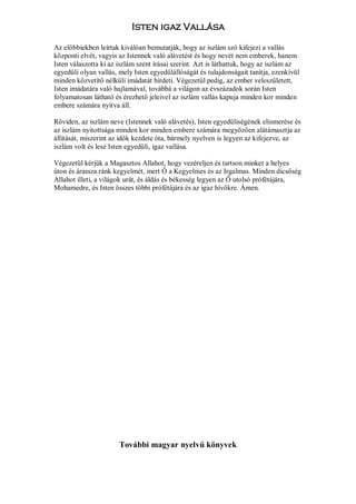 Isten igaz Vallása

Az előbbiekben leírtak kiválóan bemutatják, hogy az iszlám szó kifejezi a vallás
központi elvét, vagyis az Istennek való alávetést és hogy nevét nem emberek, hanem
Isten válaszotta ki az iszlám szent írásai szerint. Azt is láthattuk, hogy az iszlám az
egyedüli olyan vallás, mely Isten egyedülállóságát és tulajdonságait tanítja, ezenkívül
minden közvetítő nélküli imádatát hirdeti. Végezetül pedig, az ember veleszületett,
Isten imádatára való hajlamával, továbbá a világon az évszázadok során Isten
folyamatosan látható és érezhető jeleivel az iszlám vallás kapuja minden kor minden
embere számára nyitva áll.

Röviden, az iszlám neve (Istennek való alávetés), Isten egyedüliségének elismerése és
az iszlám nyitottsága minden kor minden embere számára megyőzően alátámasztja az
állítását, miszerint az idők kezdete óta, bármely nyelven is legyen az kifejezve, az
iszlám volt és lesz Isten egyedüli, igaz vallása.

Végezetül kérjük a Magasztos Allahot, hogy vezéreljen és tartson minket a helyes
úton és árassza ránk kegyelmét, mert Ő a Kegyelmes és az Irgalmas. Minden dicsőség
Allahot illeti, a világok urát, és áldás és békesség legyen az Ő utolsó prófétájára,
Mohamedre, és Isten összes többi prófétájára és az igaz hívőkre. Ámen.




                       További magyar nyelvű könyvek
 