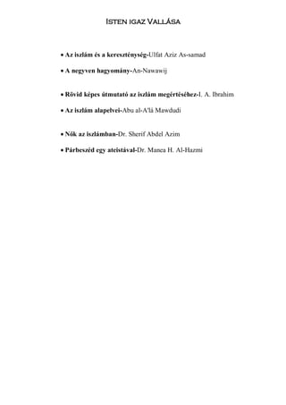 Isten igaz Vallása



• Az iszlám és a kereszténység-Ulfat Aziz As-samad

• A negyven hagyomány-An-Nawawij


• Rövid képes útmutató az iszlám megértéséhez-I. A. Ibrahim

• Az iszlám alapelvei-Abu al-A'lá Mawdudi


• Nők az iszlámban-Dr. Sherif Abdel Azim

• Párbeszéd egy ateistával-Dr. Manea H. Al-Hazmi
 