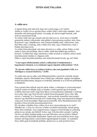 Isten igaz Vallása




A vallás neve

A legelső dolog amit tudni kell, hogy mit is jelent maga a szó 'iszlám'.
Arabul az 'iszlám' szó az egyetlen Isten ( arabul Allah ) iránti teljes odaadást, Isten
akaratába való belenyugvást jelenti. Azt pedig, aki aláveti magát Istennek, arab
nyelven muszlimnak hivják.
Az iszlám vallás nem egy személy után lett elnevezve és nevét nem is a későbbi
generációk emberei választották, mint például a kereszténység esetében, mely Jézus
Krisztusról, vagy a Buddhizmus, mely Gautama Buddha után, a Marxizmus, mely
Karl Marx után, a zsidóság, mely a Júdea törzs után, vagy a Hinduizmus, mely a
hinduk után kapta nevét.
Az iszlám (Isten akaratának való teljes alávetés) az a vallás, melyet Ádám, az első
ember és Isten első prófétája, illetve a többi, Allah által küldött igaz próféta is
követett. Továbbá Isten maga választotta a vallás nevének az iszlámot, melyet utolsó
kinyilatkoztatott irásában is világosan emlit.
Ebben a végső kinyilatkoztatásban, amit arabul Koránnak hivunk, igy szól Allah:

"A mai napon tökéletesítettem nektek a vallásotokat és kiteljesítettem a
kegyelmemet irántatok, és az iszlámmal vagyok elégedett vallásotokként." (5:3)

"És aki más vallást keres az iszlámon kivül-az soha nem fogadtatik el tőle, és a
Túlvilágon a vesztesek között lesz." (3:85)

Az iszlám nem egy új vallás, amit Mohamed próféta vezetett be a hetedik századi
Arábiában, hanem a Mindenható Isten (Allah) igaz vallásának végleges formájában
történő kinyilatkoztatása, ahogyan az eredetileg Ádámnak és az őt követő prófétáknak
is leküldetett.

Ezen a ponton had említsek meg két másik vallást, a zsidóságot és a kereszténységet,
amelyek szintén azt állitják, hogy az Istenhez vezető egyetlen igaz út lennének.
A Biblia sehol nem emliti, hogy Isten Mózes és leszármazottai vallásának a 'zsidóság'
nevet adta volna vagy Jézus követői vallását 'kereszténységnek' hivta volna. Más
szóval, a "zsidóság" és a "kereszténység", mint neveknek semmiféle isteni eredete
nincsen vagy bármiféle bizonyiték arra vonatkozólag, hogy Isten úgymond jóváhagyta
volna ezen nevek használatát. Majd csak jóval később, Jézus Mennybemenetele után
kezdték el Jézus követőit keresztényeknek hívni.
Mi volt akkor valójában Jézus vallása, ha az nem a kereszténység nevet viseli?
(Mindkét név, a Jézus és a Krisztus is héber szavakból származnak, melyek görög,
illetve latin eredetűek. Jézus (angolul Jesus) a magyar és latin formája az eredetileg
görög Iesous szónak, ami héberül Yeshua vagy Yehoshua-ként szerepel. A görög
Christos szó héber fordítása pedig a messiah (Messiás), ami azt jelenti 'a felkent'.
Jézus vallása jól tükröződik tanításaiban. Éppen ezért arra ösztönözte híveit, hogy
Istennel való kapcsolatuk vezérelveként ragaszkodjanak hozzájuk. Az iszlámban
Jézus Allah egyik kiemelkedő prófétája, akinek neve az arab nyelvben Eisza.
 