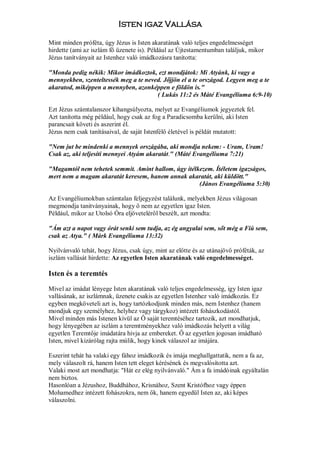 Isten igaz Vallása

Mint minden próféta, úgy Jézus is Isten akaratának való teljes engedelmességet
hirdette (ami az iszlám fő üzenete is). Például az Újtestamentumban találjuk, mikor
Jézus tanítványait az Istenhez való imádkozásra tanította:

"Monda pedig nékik: Mikor imádkoztok, ezt mondjátok: Mi Atyánk, ki vagy a
mennyekben, szenteltessék meg a te neved. Jőjjön el a te országod. Legyen meg a te
akaratod, miképpen a mennyben, azonképpen e földön is."
                                       ( Lukás 11:2 és Máté Evangéliuma 6:9-10)

Ezt Jézus számtalanszor kihangsúlyozta, melyet az Evangéliumok jegyeztek fel.
Azt tanította még például, hogy csak az fog a Paradicsomba kerülni, aki Isten
parancsait követi és aszerint él.
Jézus nem csak tanításaival, de saját Istenfélő életével is példát mutatott:

"Nem jut be mindenki a mennyek országába, aki mondja nekem: - Uram, Uram!
Csak az, aki teljesíti mennyei Atyám akaratát." (Máté Evangéliuma 7:21)

"Magamtól nem tehetek semmit. Amint hallom, úgy ítélkezem. Ítéletem igazságos,
mert nem a magam akaratát keresem, hanem annak akaratát, aki küldött."
                                                     (János Evangéliuma 5:30)

Az Evangéliumokban számtalan feljegyzést találunk, melyekben Jézus világosan
megmondja tanitványainak, hogy ő nem az egyetlen igaz Isten.
Például, mikor az Utolsó Óra eljöveteléről beszélt, azt mondta:

"Ám azt a napot vagy órát senki sem tudja, az ég angyalai sem, sőt még a Fiú sem,
csak az Atya." ( Márk Evangéliuma 13:32)

Nyilvánvaló tehát, hogy Jézus, csak úgy, mint az előtte és az utánajövő próféták, az
iszlám vallását hirdette: Az egyetlen Isten akaratának való engedelmességet.

Isten és a teremtés

Mivel az imádat lényege Isten akaratának való teljes engedelmesség, igy Isten igaz
vallásának, az iszlámnak, üzenete csakis az egyetlen Istenhez való imádkozás. Ez
egyben megköveteli azt is, hogy tartózkodjunk minden más, nem Istenhez (hanem
mondjuk egy személyhez, helyhez vagy tárgykoz) intézett fohászkodástól.
Mivel minden más Istenen kívül az Ő saját teremtéséhez tartozik, azt mondhatjuk,
hogy lényegében az iszlám a teremtményekhez való imádkozás helyett a világ
egyetlen Teremtője imádatára hivja az embereket. Ő az egyetlen jogosan imádható
Isten, mivel kizárólag rajta múlik, hogy kinek válaszol az imájára.

Eszerint tehát ha valaki egy fához imádkozik és imája meghallgattatik, nem a fa az,
mely válaszolt rá, hanem Isten tett eleget kérésének és megvalósította azt.
Valaki most azt mondhatja: "Hát ez elég nyilvánvaló." Ám a fa imádó inak egyáltalán
nem biztos.
Hasonlóan a Jézushoz, Buddhához, Krisnához, Szent Kristófhoz vagy éppen
Mohamedhez intézett fohászokra, nem ők, hanem egyedül Isten az, aki képes
válaszolni.
 