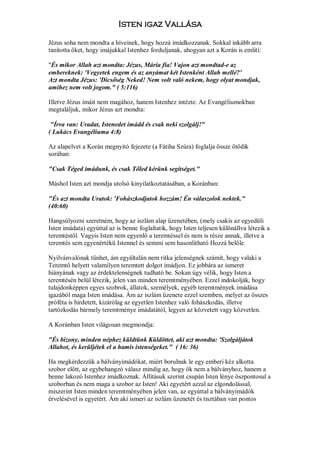 Isten igaz Vallása

Jézus soha nem mondta a híveinek, hogy hozzá imádkozzanak. Sokkal inkább arra
tanította őket, hogy imájukkal Istenhez forduljanak, ahogyan azt a Korán is emliti:

"És mikor Allah azt mondta: Jézus, Mária fia! Vajon azt mondtad-e az
embereknek: 'Vegyetek engem és az anyámat két Istenként Allah mellé?'
Azt mondta Jézus: 'Dicsőség Neked! Nem volt való nekem, hogy olyat mondjak,
amihez nem volt jogom." ( 5:116)

Illetve Jézus imáit nem magához, hanem Istenhez intézte. Az Evangéliumokban
megtaláljuk, mikor Jézus azt mondta:

 "Írva van: Uradat, Istenedet imádd és csak neki szolgálj!"
( Lukács Evangéliuma 4:8)

Az alapelvet a Korán megnyitó fejezete (a Fátiha Szúra) foglalja össze ötödik
sorában:

"Csak Téged imádunk, és csak Tőled kérünk segitséget."

Máshol Isten azt mondja utolsó kinyilatkoztatásában, a Koránban:

"És azt mondta Uratok: 'Fohászkodjatok hozzám! Én válaszolok nektek."
(40:60)

Hangsúlyozni szeretném, hogy az iszlám alap üzenetében, (mely csakis az egyedüli
Isten imádata) egyúttal az is benne foglaltatik, hogy Isten teljesen különállva létezik a
teremtéstől. Vagyis Isten nem egyenlő a teremtéssel és nem is része annak, illetve a
teremtés sem egyenértékü Istennel és semmi sem hasonlitható Hozzá belőle.

Nyilvánvalónak tűnhet, ám egyáltalán nem ritka jelenségnek számít, hogy valaki a
Teremtő helyett valamilyen teremtett dolgot imádjon. Ez jobbára az ismeret
hiányának vagy az érdektelenségnek tudható be. Sokan úgy vélik, hogy Isten a
teremtésén belül létezik, jelen van minden teremtményében. Ezzel indokolják, hogy
tulajdonképpen egyes szobrok, állatok, személyek, egyéb teremtmények imádása
igazából maga Isten imádása. Ám az iszlám üzenete ezzel szemben, melyet az összes
próféta is hirdetett, kizárólag az egyetlen Istenhez való fohászkodás, illetve
tartózkodás bármely teremtménye imádatától, legyen az közvetett vagy közvetlen.

A Koránban Isten világosan megmondja:

"És bizony, minden néphez küldtünk Küldöttet, aki azt mondta: 'Szolgáljátok
Allahot, és kerüljétek el a hamis istenségeket." ( 16: 36)

Ha megkérdezzük a bálványimádókat, miért borulnak le egy emberi kéz alkotta
szobor előtt, az egybehangzó válasz mindig az, hogy ők nem a bálványhoz, hanem a
benne lakozó Istenhez imádkoznak. Állításuk szerint csupán Isten lénye öszpontosul a
szoborban és nem maga a szobor az Isten! Aki egyetért azzal az elgondolással,
miszerint Isten minden teremtményében jelen van, az egyúttal a bálványimádók
érvelésével is egyetért. Ám aki ismeri az iszlám üzenetét és tisztában van pontos
 