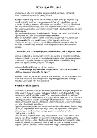 Isten igaz Vallása

tartalmával, az soha nem lesz képes azonosulni a bálványimádók nézeteivel,
hangozzanak azok bármennyire meggyőzően is.

Bizonyos emberek még ennél is tovább menve istennek gondolják magukat. Meg
vannak győződve arról, hogy Isten minden emberben közvetlenül jelen van, ám
egyeseket Isten lénye úgymond jobban átjár, mint másokat. Ezáltal jogot formálnak
arra, hogy az emberek hozzájuk, mint Isten megtestesítőihez fohászkodjanak.
Hasonlóak hozzájuk azok, akik bizonyos személyeknek a haláluk után isteni mivoltot
tulajdonítanak.
Ezek az elgondolások mind termékeny talajra találnak azok között, akik hisznek az
olyan tévhiteknek, mint Isten jelenléte minden emberben.
Aki teljes mértékben tisztában van az iszlám valódi üzenetével, soha, semmilyen
körülmények között nem lesz képes más emberi lényekhez imádkozni.
Lényegében Isten igaz vallása az egyedüli Teremtő imádatára és tiszteletére hiv,
miközben élesen elutasítja bármiféle teremtményhez való fohászkodás minden
formáját.

"Lá iláhá ill Allah" (Nincs más jogosan imádható Isten, csak az Egyetlen Isten)

Ennek a mondatnak az őszinte, szivből jövő kimondásával és Isten utolsó prófétája,
Mohamed (Béke legyen vele), prófétaságának elismerésével az illető automatikusan
az iszlám és az egyetlen Isten igaz hívőjévé válik. Ebben való erős hite pedig
garantáltan a paradicsomba juttatja őt a túlvilágon.

Mohamed Próféta ( Béke legyen vele) azt mondta:
"Ha valaki tanusítja, hogy nincs más Istenség csak az Egyetlen Isten és ezzel a
hittel hal meg, a paradicsomba fog lépni."

Az ebben való hit azt jelenti, hogy az illető saját akaratát és vágyait az Egyetlen Isten
akaratának rendeli alá, illetve megköveteli, hogy felhagyjon a hamis istenségek
imádatával, a hozzájuk való fohászkodással.

A hamis vallások üzenete

Számos szekta, kultusz, vallás, filozófia és mozgalom létezik a világon, mely mind azt
állitja magáról, hogy az Istenhez vezető egyetlen helyes út. De hogyan tudja valaki
meghatározni melyik közülük a helyes? Vagy valójában mindegyik helyes lenne?
Talán az egyik legbiztosabb módszer arra, hogy a választ megleljük, az, ha figyelmen
kivül hagyunk minden felületes különbséget a különféle vallások tanitásai között és
inkább azt vizsgáljuk meg, mi áll imádatuk középpontjában, mi az amire közvetetten
vagy közvetlenül hívják követőiket.
Egy dolog mindenképpen közös az összes hamis vallásban Isten kilétét illetően. Vagy
azt állitják, hogy minden ember saját maga Istene, esetleg bizonyos személyeket,
teremtményeket imádnak Istenként, vagy egyszerűen az emberi képzelet
kitalációjának tekintik Őt.
Ennek tükrében megállapíthatjuk, hogy minden hamis vallás valami Istenen kívüli
személy vagy dolog imádatára hivja az embereket azzal, hogy a teremtést, illetve
annak bizonyos részeit véli a világ Teremtőjének. Például Jézus próféta az Egyetlen
Magasztos imádására hivta az embereket, de akik ma Jézus követőinek mondják
magukat, Jézushoz fordulnak imáikkal azt állitva, hogy ő volt maga az Isten.
 