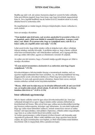 Isten igaz Vallása

Buddha egy újitó volt, aki számos humanista alapelvet vezetett be India vallásába.
Soha nem állitotta magáról, hogy Isten lenne vagy hogy követőinek magasztalniuk
kéne őt. Ám a legtöbb buddhista ma aki Indián kivül él, Istenként tekint rá és mély
áhitattal borul le szobormása előtt.

Ha megállapitjuk az imádat tárgyát, könnyen leleplezhetjük a hamis vallásokat és
azok eredetét.

Isten azt mondja a Koránban:

"Nem imádtok rajta kívül mást, csak neveket, amelyekkel ti neveztétek el őket, ti és
az ősapáitok, amire Allah nem küldött le semmiféle bizonyítékot. A parancs senki
másé, csak Allahé. Ő azt parancsolta, hogy ne szolgáljatok mást, csak Őt. Ez a
helyes vallás, de a legtöbb ember nem tudja." (12:40)

Lehet azzal érvelni, hogy dehát minden vallás jó dolgokat tanít, akkor voltaképp
teljesen mindegy melyiket követjük. A probléma mégis az, hogy a hamis vallások
mind Isten teremtményeihez való fohászkodásra tanítanak, ami a legnagyobb bűn,
amit egy ember elkövethet, ugyanis az ellentmond a teremtés fő céljának.

Az ember arra lett teremtve, hogy a Teremtőt imádja egyedül ahogyan azt Allah is
mondja a Koránban:

"És nem másért teremtettem a dzsinneket és az embereket, mint hogy Engem
szolgáljanak." (51:56)

Következésképpen a bálványimádás lényege a teremtmények imádata, mely az
egyetlen megbocsáthatatlan bűn Isten szemében. Az, aki bálványimádóként hal meg,
megpecsételte sorsát a következő életben és a Pokol meg nem szűnő tüze lesz a
büntetése. Ez nem csak egyesek puszta véleménye, hanem Isten szavai, amelyek
minden emberhez szólnak utolsó kinyilatkoztatásában:

"Bizony, Allah nem bocsátja meg azt, ha társakat állítanak mellé, de ami ezen kívül
van, azt megbocsátja annak, akinek akarja. És aki társít Allah mellé, az bizony
hatalmas bűnt követ el." (4:48 és 4:116)

Isten vallásának egyetemessége

Mivel a hamis vallásba vetett hit igen súlyos következményekkel jár, Isten igaz
vallásának kétségkívül az egész világon minden ember számára elérhetőnek és
közérthetőnek kell lennie. Más szóval Isten igaz vallása nem korlátozódhat kizárólag
egy bizonyos embercsoportra, helységre vagy időtartamra. Az sem tűnik logikusnak,
hogy egy vallás olyan feltételeket szabna ki, aminek semmi köze sincsen az ember
Istennel való kapcsolatához, mint például a baptizmus, a bűnök emberi megváltójába
vagy Isten és az ember között létező közvetítőbe vetett hit.
Az iszlám egyetemessége a vallás központi elvében (Istenért való lemondás saját
vágyainkról) gyökerezik. Mikor valaki rádöbben arra, hogy egyetlen Isten létezik
csupán, aki egyik teremtényéhez sem fogható, az illető mind testben mind lélekben
muszlimmá válik és megnyílnak előtte a paradicsom kapui.
 