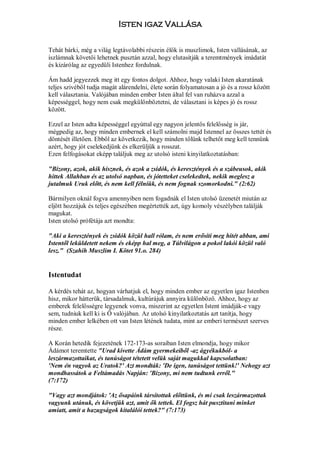 Isten igaz Vallása

Tehát bárki, még a világ legtávolabbi részein élők is muszlimok, Isten vallásának, az
iszlámnak követői lehetnek pusztán azzal, hogy elutasitják a teremtmények imádatát
és kizárólag az egyedüli Istenhez fordulnak.

Ám hadd jegyezzek meg itt egy fontos dolgot. Ahhoz, hogy valaki Isten akaratának
teljes szivéből tudja magát alárendelni, élete során folyamatosan a jó és a rossz között
kell választania. Valójában minden ember Isten által fel van ruházva azzal a
képességgel, hogy nem csak megkülönböztetni, de választani is képes jó és rossz
között.

Ezzel az Isten adta képességgel egyúttal egy nagyon jelentős felelősség is jár,
mégpedig az, hogy minden embernek el kell számolni majd Istennel az összes tettét és
döntését illetően. Ebből az következik, hogy minden tőlünk telhetőt meg kell tennünk
azért, hogy jót cselekedjünk és elkerüljük a rosszat.
Ezen felfogásokat eképp találjuk meg az utolsó isteni kinyilatkoztatásban:

"Bizony, azok, akik hisznek, és azok a zsidók, és keresztények és a szábeusok, akik
hittek Allahban és az utolsó napban, és jótetteket cselekedtek, nekik meglesz a
jutalmuk Uruk előtt, és nem kell félniük, és nem fognak szomorkodni." (2:62)

Bármilyen oknál fogva amennyiben nem fogadnák el Isten utolsó üzenetét miután az
eljött hozzájuk és teljes egészében megértették azt, úgy komoly vészélyben találják
magukat.
Isten utolsó prófétája azt mondta:

"Aki a keresztények és zsidók közül hall rólam, és nem erősíti meg hitét abban, ami
Istentől leküldetett nekem és eképp hal meg, a Túlvilágon a pokol lakói közül való
lesz." (Szahih Muszlim I. Kötet 91.o. 284)


Istentudat

A kérdés tehát az, hogyan várhatjuk el, hogy minden ember az egyetlen igaz Istenben
hisz, mikor hátterük, társadalmuk, kultúrájuk annyira különböző. Ahhoz, hogy az
emberek felelősségre legyenek vonva, miszerint az egyetlen Istent imádják-e vagy
sem, tudniuk kell ki is Ő valójában. Az utolsó kinyilatkoztatás azt tanítja, hogy
minden ember lelkében ott van Isten létének tudata, mint az emberi természet szerves
része.

A Korán hetedik fejezetének 172-173-as soraiban Isten elmondja, hogy mikor
Ádámot teremtette "Urad kivette Ádám gyermekeiből -az ágyékukból- a
leszármazottaikat, és tanúságot tétetett velük saját magukkal kapcsolatban:
'Nem én vagyok az Uratok?' Azt mondták: 'De igen, tanúságot tettünk!' Nehogy azt
mondhassátok a Feltámadás Napján: 'Bizony, mi nem tudtunk erről."
(7:172)

"Vagy azt mondjátok: 'Az ősapáink társítottak előttünk, és mi csak leszármazottak
vagyunk utánuk, és követjük azt, amit ők tettek. El fogsz hát pusztitani minket
amiatt, amit a hazugságok kitalálói tettek?" (7:173)
 