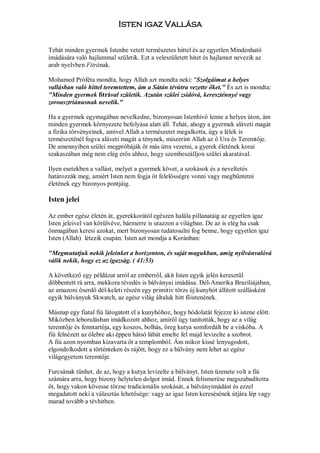 Isten igaz Vallása

Tehát minden gyermek Istenbe vetett természetes hittel és az egyetlen Mindenható
imádására való hajlammal születik. Ezt a veleszületett hitet és hajlamot nevezik az
arab nyelvben Fitrának.

Mohamed Próféta mondta, hogy Allah azt mondta neki: "Szolgáimat a helyes
vallásban való hittel teremtettem, ám a Sátán tévútra vezette őket." És azt is mondta:
"Minden gyermek fitrával születik. Azután szülei zsidóvá, kereszténnyé vagy
zoroasztriánusnak nevelik."

Ha a gyermek egymagában nevelkedne, bizonyosan Istenhivő lenne a helyes úton, ám
minden gyermek környezete befolyása alatt áll. Tehát, ahogy a gyermek aláveti magát
a fizika törvényeinek, amivel Allah a természetet megalkotta, úgy a lélek is
természeténél fogva aláveti magát a ténynek, miszerint Allah az ő Ura és Teremtője.
De amennyiben szülei megpróbáják őt más útra vezetni, a gyerek életének korai
szakaszában még nem elég erős ahhoz, hogy szembeszálljon szülei akaratával.

Ilyen esetekben a vallást, melyet a gyermek követ, a szokások és a neveltetés
határozzák meg, amiért Isten nem fogja őt felelősségre vonni vagy megbüntetni
életének egy bizonyos pontjáig.

Isten jelei

Az ember egész életén át, gyerekkorától egészen halála pillanatáig az egyetlen igaz
Isten jeleivel van körülvéve, bármerre is utazzon a világban. De az is elég ha csak
önmagában keresi azokat, mert bizonyosan tudatosulni fog benne, hogy egyetlen igaz
Isten (Allah) létezik csupán. Isten azt mondja a Koránban:

"Megmutatjuk nekik jeleinket a horizonton, és saját magukban, amig nyilvánvalóvá
válik nekik, hogy ez az igazság. ( 41:53)

A következő egy példázat arról az emberről, akit Isten egyik jelén keresztül
döbbentett rá arra, mekkora tévedés is bálványai imádása. Dél-Amerika Braziliájában,
az amazoni őserdő dél-keleti részén egy primitiv törzs új kunyhót állitott szállásként
egyik bálványuk Skwatch, az egész világ általuk hitt főistenének.

Másnap egy fiatal fiú látogatott el a kunyhóhoz, hogy hódolatát fejezze ki istene előtt.
Miközben leborulásban imádkozott ahhoz, amiről úgy tanították, hogy az a világ
teremtője és fenntartója, egy koszos, bolhás, öreg kutya somfordált be a viskóba. A
fiú felnézett az ölebre aki éppen hátsó lábát emelte fel majd levizelte a szobrot.
A fiú azon nyomban kizavarta őt a templomból. Ám mikor kissé lenyugodott,
elgondolkodott a történteken és rájött, hogy ez a bálvány nem lehet az egész
világegyetem teremtője.

Furcsának tűnhet, de az, hogy a kutya levizelte a bálványt, Isten üzenete volt a fiú
számára arra, hogy bizony helytelen dolgot imád. Ennek felismerése megszabadította
őt, hogy vakon kövesse törzse tradicionális szokását, a bálványimádást és ezzel
megadatott neki a választás lehetősége: vagy az igaz Isten keresésének útjára lép vagy
marad tovább a tévhitben.
 