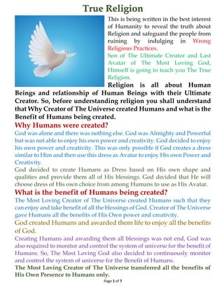 True Religion
Page 1 of 7
This is being written in the best interest
of Humanity to reveal the truth about
Religion and safeguard the people from
ruining by indulging in Wrong
Religious Practices.
Son of The Ultimate Creator and Last
Avatar of The Most Loving God,
Himself is going to teach you The True
Religion.
Religion is all about Human
Beings and relationship of Human Beings with their Ultimate
Creator. So, before understanding religion you shall understand
that Why Creator of The Universe created Humans and what is the
Benefit of Humans being created.
Why Humans were created?
God was alone and there was nothing else. God was Almighty and Powerful
but was not able to enjoy his own power and creativity. God decided to enjoy
his own power and creativity. This was only possible if God creates a dress
similar to Him and then use this dress as Avatar to enjoy His own Power and
Creativity.
God decided to create Humans as Dress based on His own shape and
qualities and provide them all of His blessings. God decided that He will
choose dress of His own choice from among Humans to use as His Avatar.
What is the benefit of Humans being created?
The Most Loving Creator of The Universe created Humans such that they
can enjoy and take benefit of all the blessings of God. Creator of The Universe
gave Humans all the benefits of His Own power and creativity.
God created Humans and awarded them life to enjoy all the benefits
of God.
Creating Humans and awarding them all blessings was not end, God was
also required to monitor and control the system of universe for the benefit of
Humans. So, The Most Loving God also decided to continuously monitor
and control the system of universe for the Benefit of Humans.
The Most Loving Creator of The Universe transferred all the benefits of
His Own Presence to Humans only.
 
