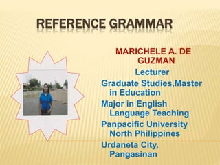 REFERENCE GRAMMAR
MARICHELE A. DE
GUZMAN
Lecturer
Graduate Studies,Master
in Education
Major in English
Language Teaching
Panpacific University
North Philippines
Urdaneta City,
Pangasinan
 