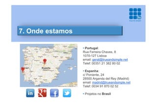 7. Onde estamos

                  • Portugal:
                  Rua Ferreira Chaves, 8
                  1070-127 Lisboa
                  email: geral@trueandsimple.net
                  Telef: 00351 21 382 80 02

                  • Espanha:
                  c/ Poniente, 24
                  28500 Arganda del Rey (Madrid)
                  email: madrid@trueandsimple.net
                  Telef: 0034 91 870 02 52

                  • Projetos no Brasil
 