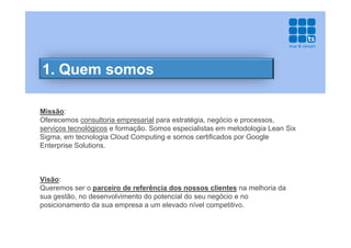 1. Quem somos

Missão:
Oferecemos consultoria empresarial para estratégia, negócio e processos,
serviços tecnológicos e formação. Somos especialistas em metodologia Lean Six
Sigma, em tecnologia Cloud Computing e somos certificados por Google
Enterprise Solutions.



Visão:
Queremos ser o parceiro de referência dos nossos clientes na melhoria da
sua gestão, no desenvolvimento do potencial do seu negócio e no
posicionamento da sua empresa a um elevado nível competitivo.
 