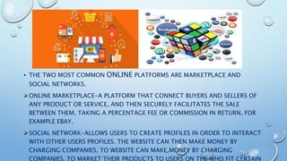 • THE TWO MOST COMMON ONLINE PLATFORMS ARE MARKETPLACE AND
SOCIAL NETWORKS.
ONLINE MARKETPLACE-A PLATFORM THAT CONNECT BUYERS AND SELLERS OF
ANY PRODUCT OR SERVICE, AND THEN SECURELY FACILITATES THE SALE
BETWEEN THEM, TAKING A PERCENTAGE FEE OR COMMISSION IN RETURN, FOR
EXAMPLE EBAY.
SOCIAL NETWORK-ALLOWS USERS TO CREATE PROFILES IN ORDER TO INTERACT
WITH OTHER USERS PROFILES. THE WEBSITE CAN THEN MAKE MONEY BY
CHARGING COMPANIES, TO WEBSITE CAN MAKE MONEY BY CHARGING
COMPANIES, TO MARKET THEIR PRODUCTS TO USERS ON THE WHO FIT CERTAIN
 