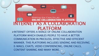 INTERNET AS A COLLABORATION
PLATFORM
INTERNET OFFERS A RANGE OF ONLINE COLLABORATION
PLATFORM WHICH ENABLES PEOPLE TO HAVE A BETTER
COMMUNICATION IN PRICELESS, EFFECTIVE AND EFFICIENT
MANNER. THIS PLATFORMS INCLUDES SENDING AND RECEIVING
E-MAILS, CHATS, VEDIO CONFERENCING, ONLINE CALLS,
CONTENT SHARING AND MANY MORE.
 