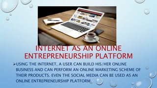 INTERNET AS AN ONLINE
ENTREPRENEURSHIP PLATFORM
USING THE INTERNET, A USER CAN BUILD HIS/HER ONLINE
BUSINESS AND CAN PERFORM AN ONLINE MARKETING SCHEME OF
THEIR PRODUCTS. EVEN THE SOCIAL MEDIA CAN BE USED AS AN
ONLINE ENTREPRENEURSHIP PLATFORM.
 