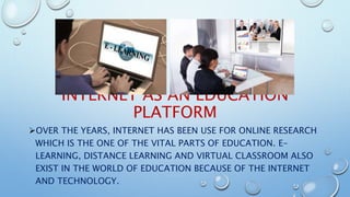 INTERNET AS AN EDUCATION
PLATFORM
OVER THE YEARS, INTERNET HAS BEEN USE FOR ONLINE RESEARCH
WHICH IS THE ONE OF THE VITAL PARTS OF EDUCATION. E-
LEARNING, DISTANCE LEARNING AND VIRTUAL CLASSROOM ALSO
EXIST IN THE WORLD OF EDUCATION BECAUSE OF THE INTERNET
AND TECHNOLOGY.
 