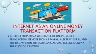 INTERNET AS AN ONLINE MONEY
TRANSACTION PLATFORM
INTERNET SUPPORTS A WIDE RANGE OF ONLINE MONEY
TRANSACTION SERVICES SUCH AS PAYPAL, ALERTPAY, SKRILL AND
THE LIKE, WHEREIN THE USER CAN SEND AND RECEIVE MONEY AT
THE CLICK OF A BUTTON.
 