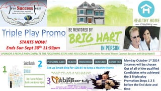 STARTS NOW! 
Ends Sun Sept 30th 11:59pm 
SPONSOR 3 PEOPLE AND COMPLETE THE FOLLOWING STEPS AND YOU COULD WIN 15min Personal Phone Counsel Session with Brig Hart!!! 
1 
Set up Smart Ship for 100 BV to keep a Healthy Home 2 Monday October 1st 2014 
3 
3 names will be chosen 
Out of all of the qualified 
Candidates who achieved 
the 3 Triple play 
Promotion Steps 1 2 3 
before the End date and 
time 
 