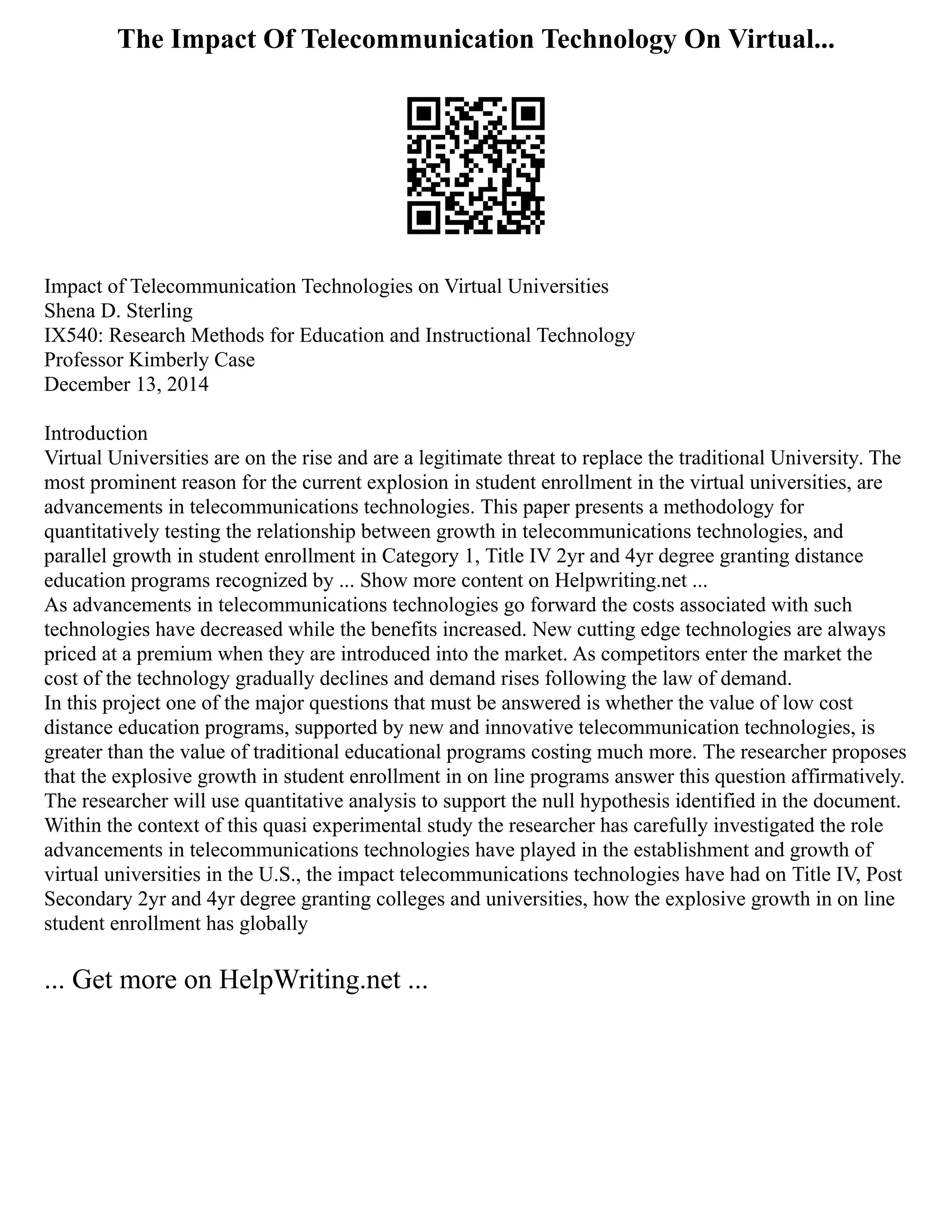 The Impact Of Telecommunication Technology On Virtual...
Impact of Telecommunication Technologies on Virtual Universities
Shena D. Sterling
IX540: Research Methods for Education and Instructional Technology
Professor Kimberly Case
December 13, 2014
Introduction
Virtual Universities are on the rise and are a legitimate threat to replace the traditional University. The
most prominent reason for the current explosion in student enrollment in the virtual universities, are
advancements in telecommunications technologies. This paper presents a methodology for
quantitatively testing the relationship between growth in telecommunications technologies, and
parallel growth in student enrollment in Category 1, Title IV 2yr and 4yr degree granting distance
education programs recognized by ... Show more content on Helpwriting.net ...
As advancements in telecommunications technologies go forward the costs associated with such
technologies have decreased while the benefits increased. New cutting edge technologies are always
priced at a premium when they are introduced into the market. As competitors enter the market the
cost of the technology gradually declines and demand rises following the law of demand.
In this project one of the major questions that must be answered is whether the value of low cost
distance education programs, supported by new and innovative telecommunication technologies, is
greater than the value of traditional educational programs costing much more. The researcher proposes
that the explosive growth in student enrollment in on line programs answer this question affirmatively.
The researcher will use quantitative analysis to support the null hypothesis identified in the document.
Within the context of this quasi experimental study the researcher has carefully investigated the role
advancements in telecommunications technologies have played in the establishment and growth of
virtual universities in the U.S., the impact telecommunications technologies have had on Title IV, Post
Secondary 2yr and 4yr degree granting colleges and universities, how the explosive growth in on line
student enrollment has globally
... Get more on HelpWriting.net ...
 