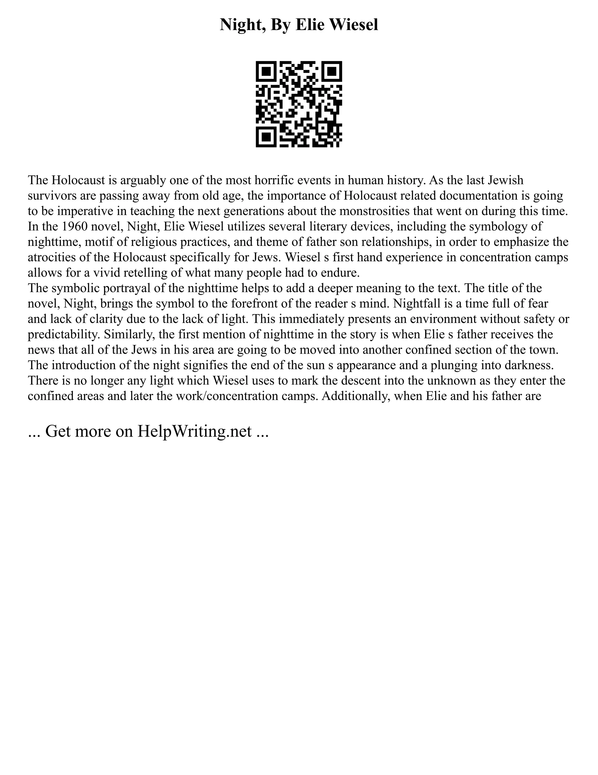 Night, By Elie Wiesel
The Holocaust is arguably one of the most horrific events in human history. As the last Jewish
survivors are passing away from old age, the importance of Holocaust related documentation is going
to be imperative in teaching the next generations about the monstrosities that went on during this time.
In the 1960 novel, Night, Elie Wiesel utilizes several literary devices, including the symbology of
nighttime, motif of religious practices, and theme of father son relationships, in order to emphasize the
atrocities of the Holocaust specifically for Jews. Wiesel s first hand experience in concentration camps
allows for a vivid retelling of what many people had to endure.
The symbolic portrayal of the nighttime helps to add a deeper meaning to the text. The title of the
novel, Night, brings the symbol to the forefront of the reader s mind. Nightfall is a time full of fear
and lack of clarity due to the lack of light. This immediately presents an environment without safety or
predictability. Similarly, the first mention of nighttime in the story is when Elie s father receives the
news that all of the Jews in his area are going to be moved into another confined section of the town.
The introduction of the night signifies the end of the sun s appearance and a plunging into darkness.
There is no longer any light which Wiesel uses to mark the descent into the unknown as they enter the
confined areas and later the work/concentration camps. Additionally, when Elie and his father are
... Get more on HelpWriting.net ...
 