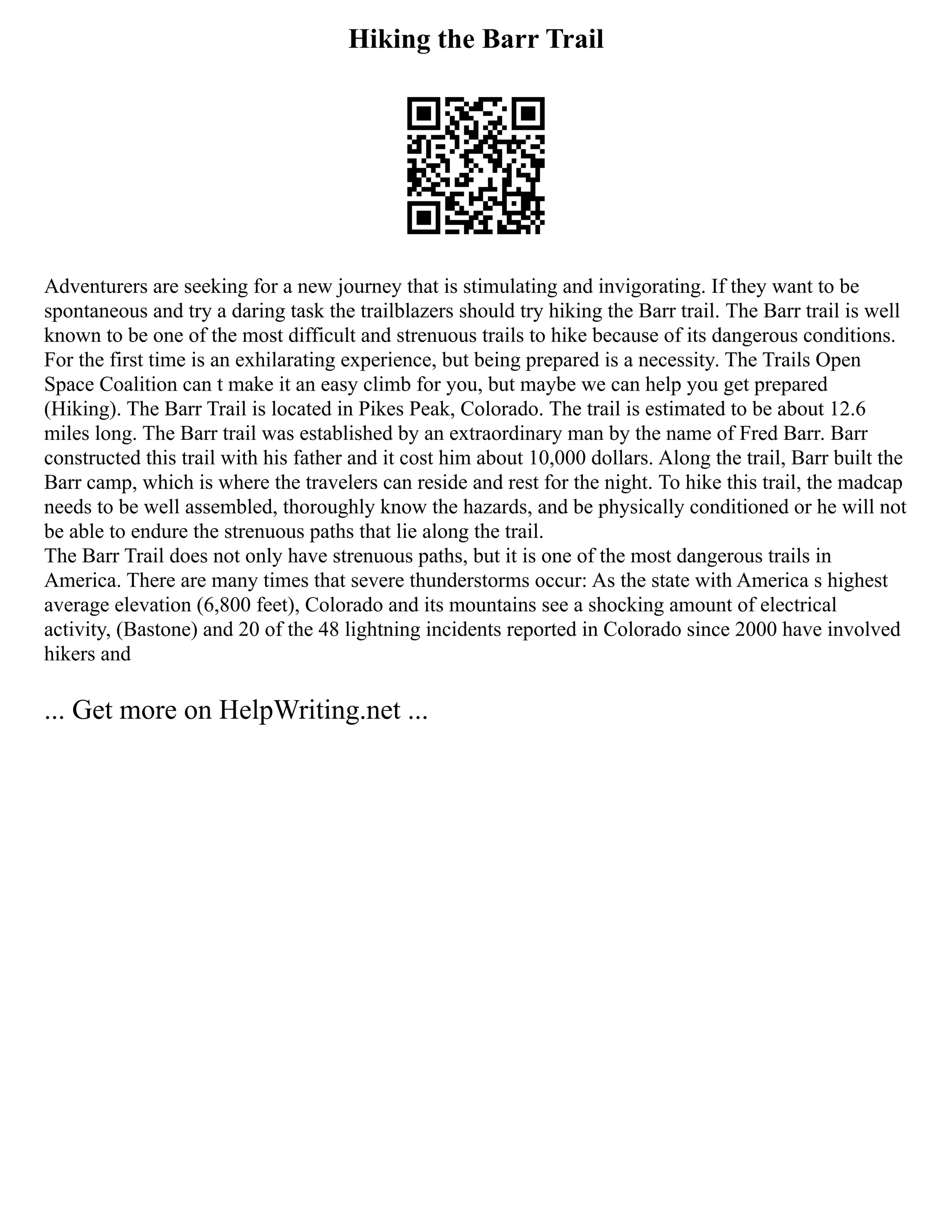 Hiking the Barr Trail
Adventurers are seeking for a new journey that is stimulating and invigorating. If they want to be
spontaneous and try a daring task the trailblazers should try hiking the Barr trail. The Barr trail is well
known to be one of the most difficult and strenuous trails to hike because of its dangerous conditions.
For the first time is an exhilarating experience, but being prepared is a necessity. The Trails Open
Space Coalition can t make it an easy climb for you, but maybe we can help you get prepared
(Hiking). The Barr Trail is located in Pikes Peak, Colorado. The trail is estimated to be about 12.6
miles long. The Barr trail was established by an extraordinary man by the name of Fred Barr. Barr
constructed this trail with his father and it cost him about 10,000 dollars. Along the trail, Barr built the
Barr camp, which is where the travelers can reside and rest for the night. To hike this trail, the madcap
needs to be well assembled, thoroughly know the hazards, and be physically conditioned or he will not
be able to endure the strenuous paths that lie along the trail.
The Barr Trail does not only have strenuous paths, but it is one of the most dangerous trails in
America. There are many times that severe thunderstorms occur: As the state with America s highest
average elevation (6,800 feet), Colorado and its mountains see a shocking amount of electrical
activity, (Bastone) and 20 of the 48 lightning incidents reported in Colorado since 2000 have involved
hikers and
... Get more on HelpWriting.net ...
 