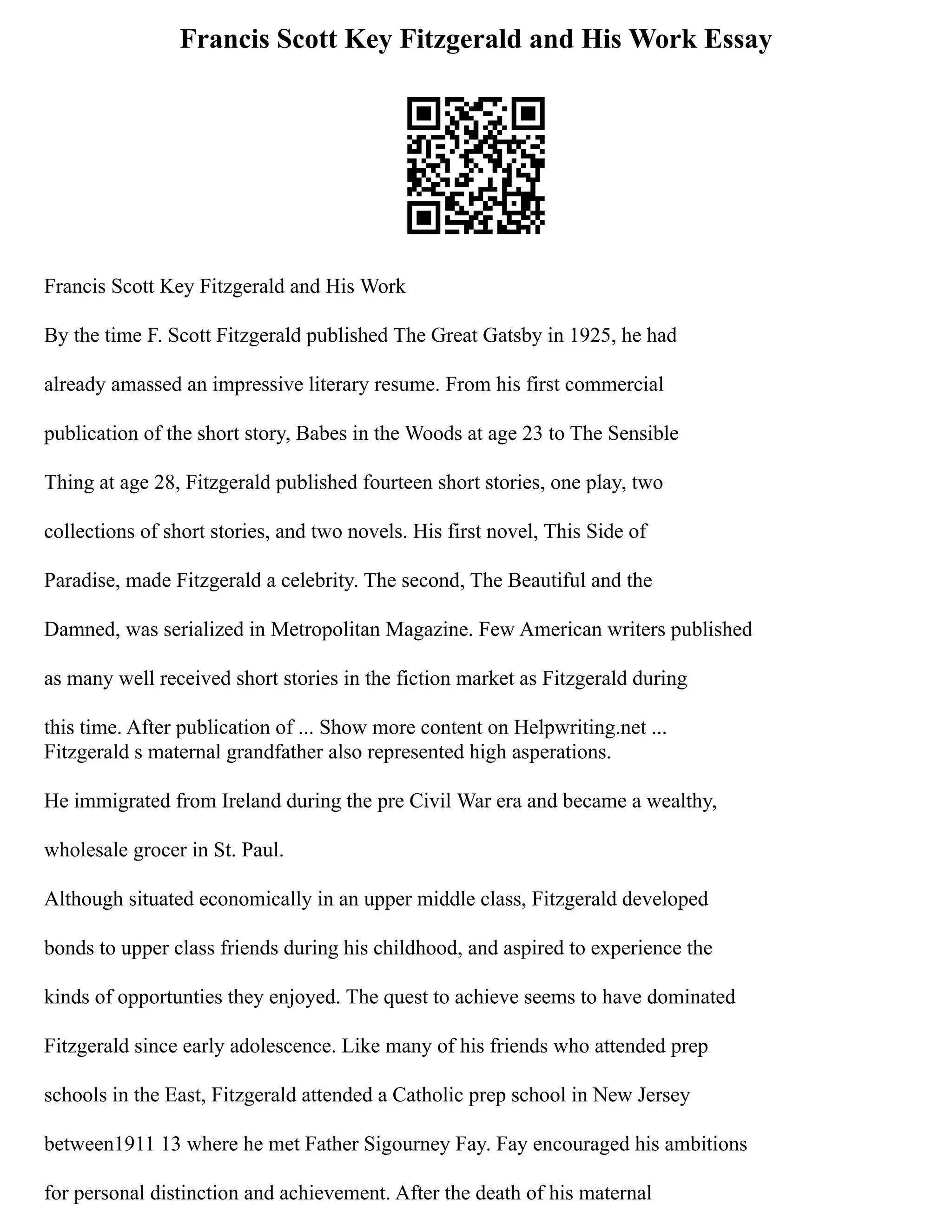 Francis Scott Key Fitzgerald and His Work Essay
Francis Scott Key Fitzgerald and His Work
By the time F. Scott Fitzgerald published The Great Gatsby in 1925, he had
already amassed an impressive literary resume. From his first commercial
publication of the short story, Babes in the Woods at age 23 to The Sensible
Thing at age 28, Fitzgerald published fourteen short stories, one play, two
collections of short stories, and two novels. His first novel, This Side of
Paradise, made Fitzgerald a celebrity. The second, The Beautiful and the
Damned, was serialized in Metropolitan Magazine. Few American writers published
as many well received short stories in the fiction market as Fitzgerald during
this time. After publication of ... Show more content on Helpwriting.net ...
Fitzgerald s maternal grandfather also represented high asperations.
He immigrated from Ireland during the pre Civil War era and became a wealthy,
wholesale grocer in St. Paul.
Although situated economically in an upper middle class, Fitzgerald developed
bonds to upper class friends during his childhood, and aspired to experience the
kinds of opportunties they enjoyed. The quest to achieve seems to have dominated
Fitzgerald since early adolescence. Like many of his friends who attended prep
schools in the East, Fitzgerald attended a Catholic prep school in New Jersey
between1911 13 where he met Father Sigourney Fay. Fay encouraged his ambitions
for personal distinction and achievement. After the death of his maternal
 
