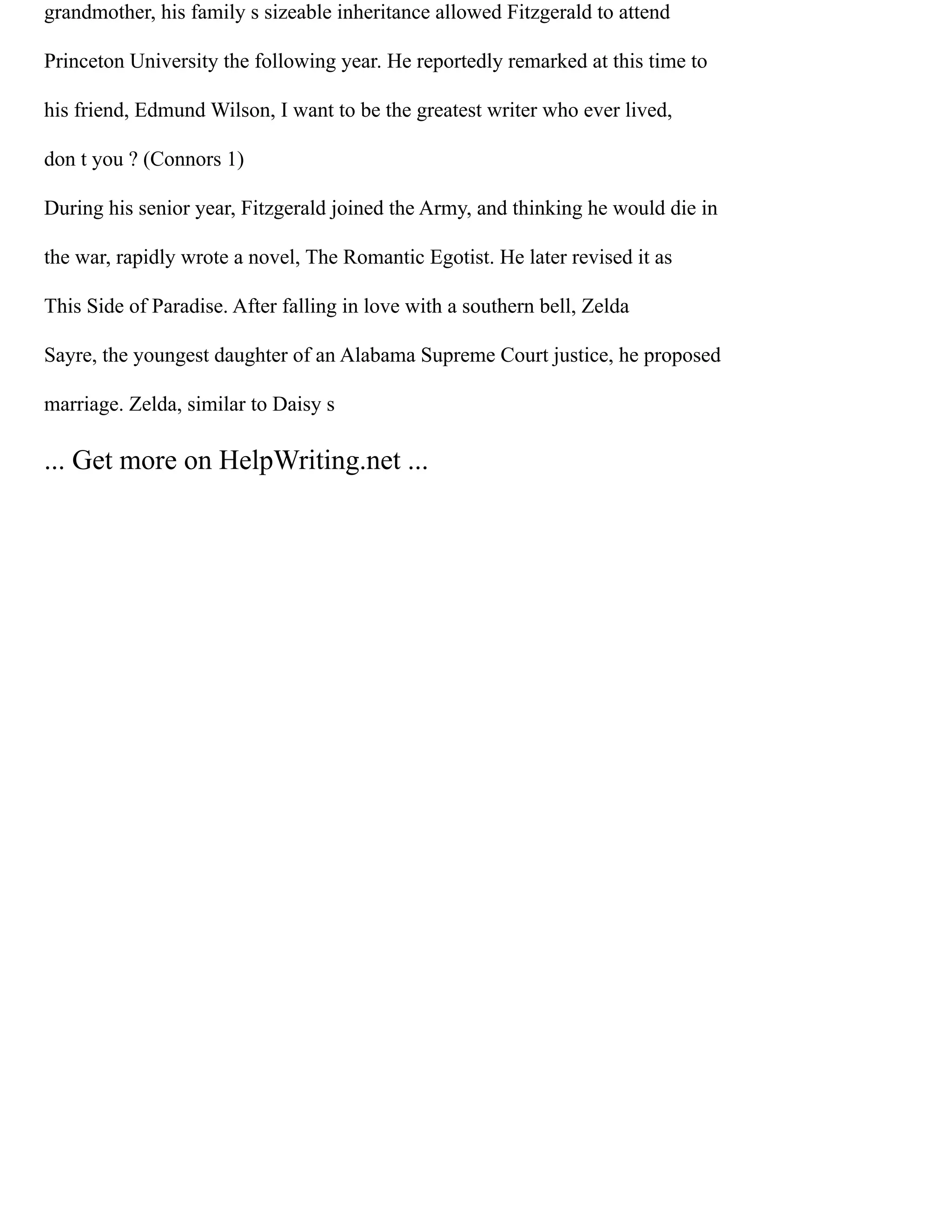 grandmother, his family s sizeable inheritance allowed Fitzgerald to attend
Princeton University the following year. He reportedly remarked at this time to
his friend, Edmund Wilson, I want to be the greatest writer who ever lived,
don t you ? (Connors 1)
During his senior year, Fitzgerald joined the Army, and thinking he would die in
the war, rapidly wrote a novel, The Romantic Egotist. He later revised it as
This Side of Paradise. After falling in love with a southern bell, Zelda
Sayre, the youngest daughter of an Alabama Supreme Court justice, he proposed
marriage. Zelda, similar to Daisy s
... Get more on HelpWriting.net ...
 