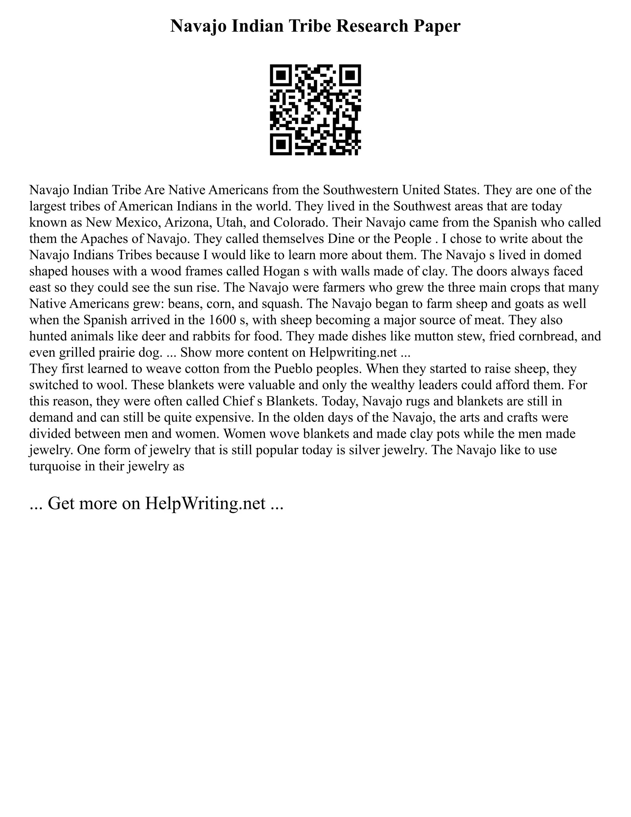 Navajo Indian Tribe Research Paper
Navajo Indian Tribe Are Native Americans from the Southwestern United States. They are one of the
largest tribes of American Indians in the world. They lived in the Southwest areas that are today
known as New Mexico, Arizona, Utah, and Colorado. Their Navajo came from the Spanish who called
them the Apaches of Navajo. They called themselves Dine or the People . I chose to write about the
Navajo Indians Tribes because I would like to learn more about them. The Navajo s lived in domed
shaped houses with a wood frames called Hogan s with walls made of clay. The doors always faced
east so they could see the sun rise. The Navajo were farmers who grew the three main crops that many
Native Americans grew: beans, corn, and squash. The Navajo began to farm sheep and goats as well
when the Spanish arrived in the 1600 s, with sheep becoming a major source of meat. They also
hunted animals like deer and rabbits for food. They made dishes like mutton stew, fried cornbread, and
even grilled prairie dog. ... Show more content on Helpwriting.net ...
They first learned to weave cotton from the Pueblo peoples. When they started to raise sheep, they
switched to wool. These blankets were valuable and only the wealthy leaders could afford them. For
this reason, they were often called Chief s Blankets. Today, Navajo rugs and blankets are still in
demand and can still be quite expensive. In the olden days of the Navajo, the arts and crafts were
divided between men and women. Women wove blankets and made clay pots while the men made
jewelry. One form of jewelry that is still popular today is silver jewelry. The Navajo like to use
turquoise in their jewelry as
... Get more on HelpWriting.net ...
 