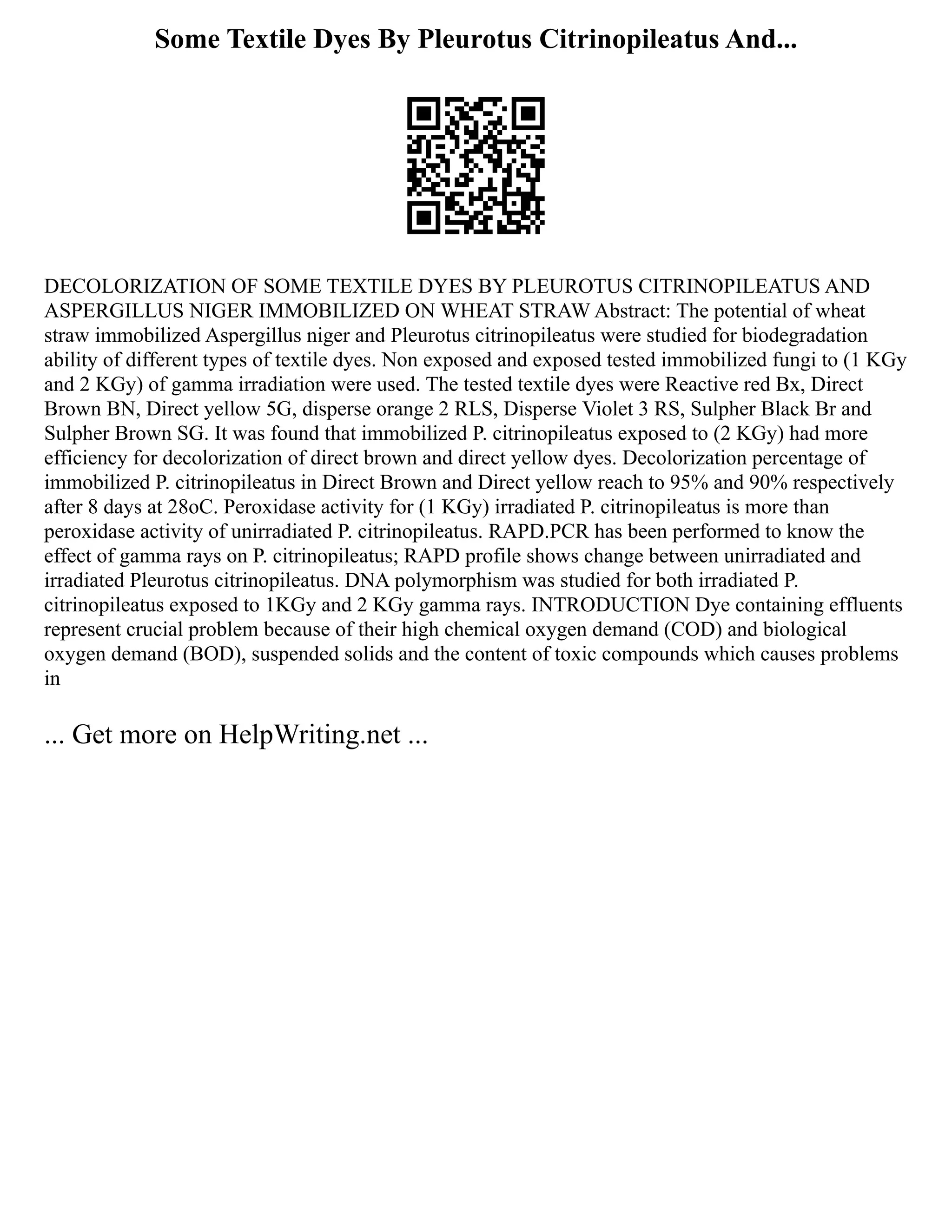Some Textile Dyes By Pleurotus Citrinopileatus And...
DECOLORIZATION OF SOME TEXTILE DYES BY PLEUROTUS CITRINOPILEATUS AND
ASPERGILLUS NIGER IMMOBILIZED ON WHEAT STRAW Abstract: The potential of wheat
straw immobilized Aspergillus niger and Pleurotus citrinopileatus were studied for biodegradation
ability of different types of textile dyes. Non exposed and exposed tested immobilized fungi to (1 KGy
and 2 KGy) of gamma irradiation were used. The tested textile dyes were Reactive red Bx, Direct
Brown BN, Direct yellow 5G, disperse orange 2 RLS, Disperse Violet 3 RS, Sulpher Black Br and
Sulpher Brown SG. It was found that immobilized P. citrinopileatus exposed to (2 KGy) had more
efficiency for decolorization of direct brown and direct yellow dyes. Decolorization percentage of
immobilized P. citrinopileatus in Direct Brown and Direct yellow reach to 95% and 90% respectively
after 8 days at 28oC. Peroxidase activity for (1 KGy) irradiated P. citrinopileatus is more than
peroxidase activity of unirradiated P. citrinopileatus. RAPD.PCR has been performed to know the
effect of gamma rays on P. citrinopileatus; RAPD profile shows change between unirradiated and
irradiated Pleurotus citrinopileatus. DNA polymorphism was studied for both irradiated P.
citrinopileatus exposed to 1KGy and 2 KGy gamma rays. INTRODUCTION Dye containing effluents
represent crucial problem because of their high chemical oxygen demand (COD) and biological
oxygen demand (BOD), suspended solids and the content of toxic compounds which causes problems
in
... Get more on HelpWriting.net ...
 